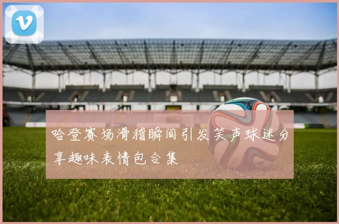 哈登赛场滑稽瞬间引发笑声球迷分享趣味表情包合集