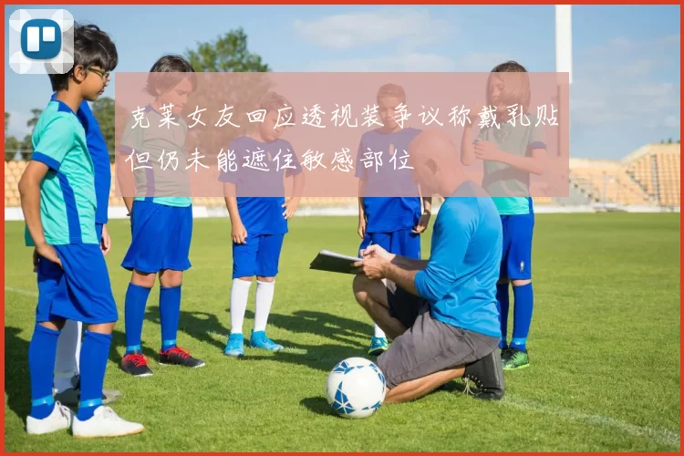 克莱女友回应透视装争议称戴乳贴但仍未能遮住敏感部位