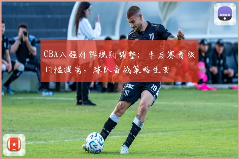 CBA八强对阵规则调整：季后赛晋级门槛提高，球队备战策略生变