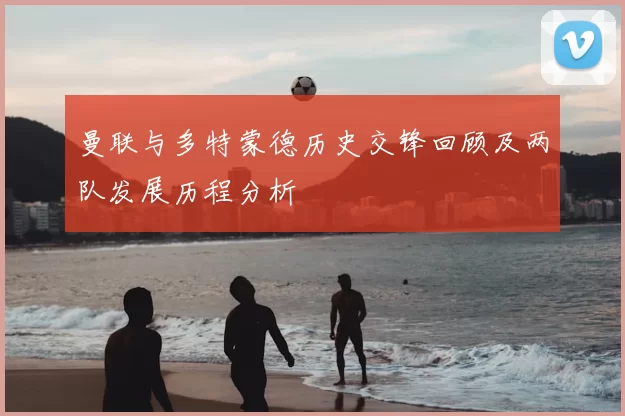 曼联与多特蒙德历史交锋回顾及两队发展历程分析