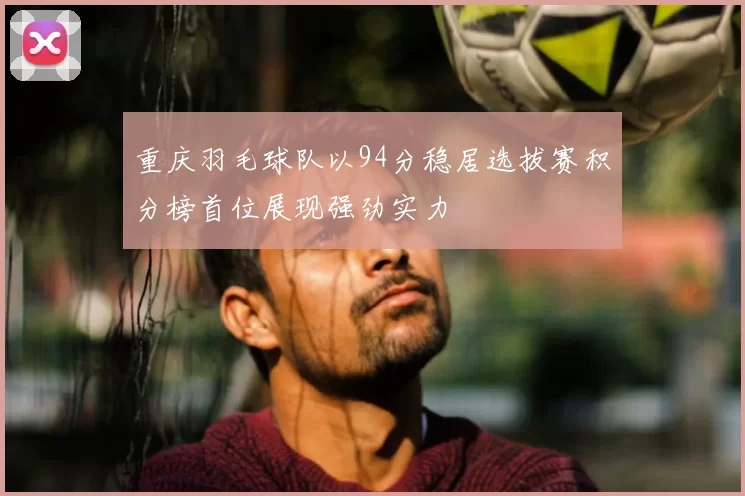 重庆羽毛球队以94分稳居选拔赛积分榜首位展现强劲实力