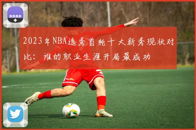 2023年NBA选秀首轮十大新秀现状对比：谁的职业生涯开局最成功