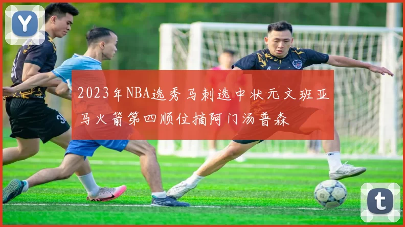 2023年NBA选秀马刺选中状元文班亚马火箭第四顺位摘阿门汤普森