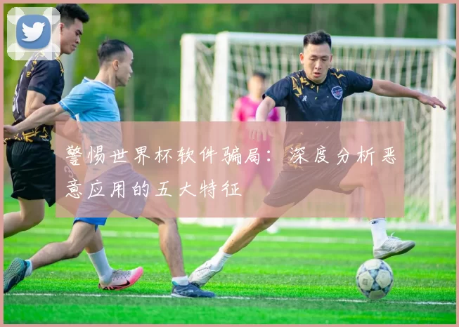 警惕世界杯软件骗局:深度分析恶意应用的五大特征