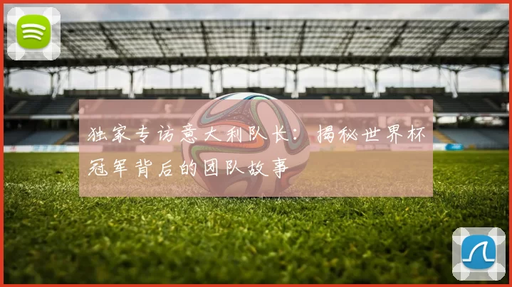 独家专访意大利队长：揭秘世界杯冠军背后的团队故事