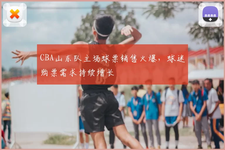 CBA山东队主场球票销售火爆，球迷购票需求持续增长