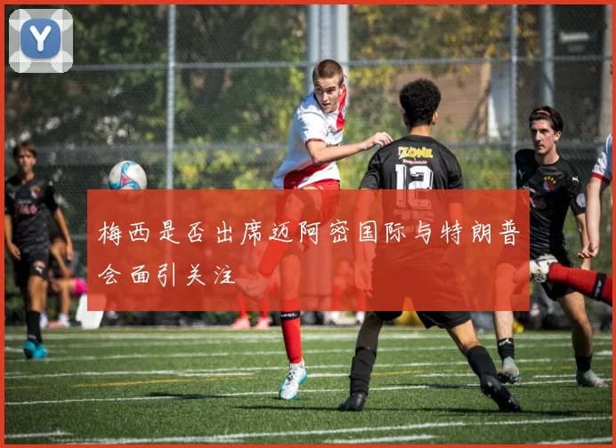 梅西是否出席迈阿密国际与特朗普会面引关注