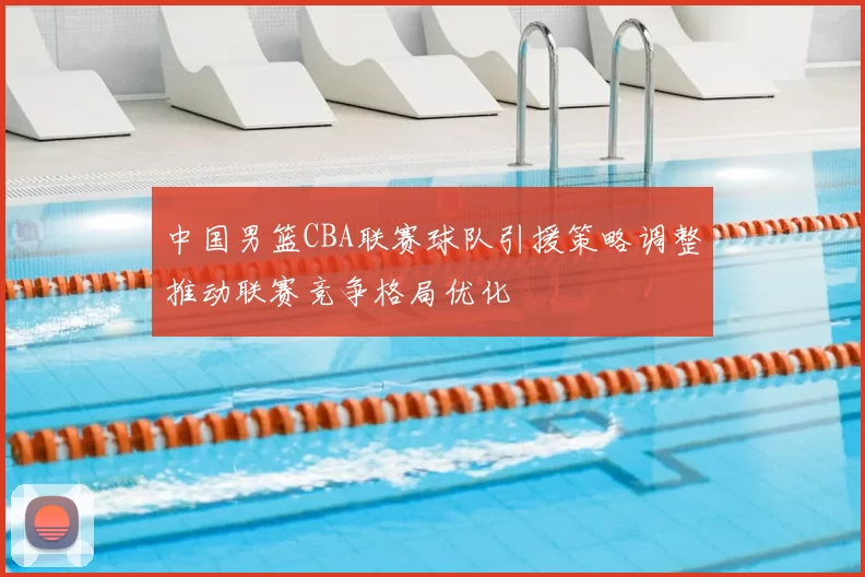 中国男篮CBA联赛球队引援策略调整推动联赛竞争格局优化