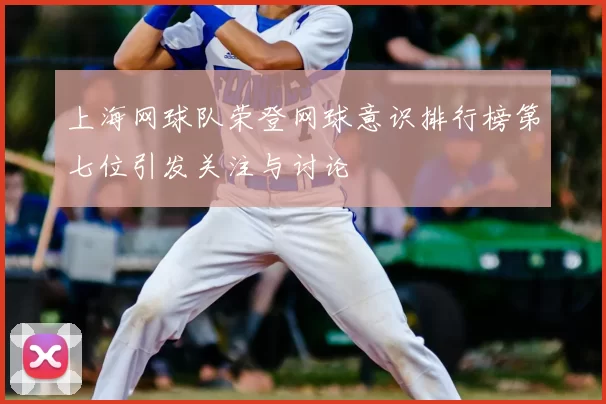 上海网球队荣登网球意识排行榜第七位引发关注与讨论