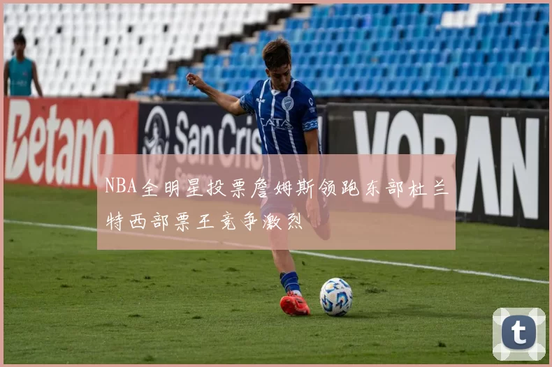 NBA全明星投票詹姆斯领跑东部杜兰特西部票王竞争激烈