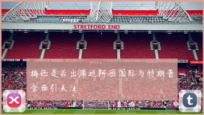 梅西是否出席迈阿密国际与特朗普会面引关注