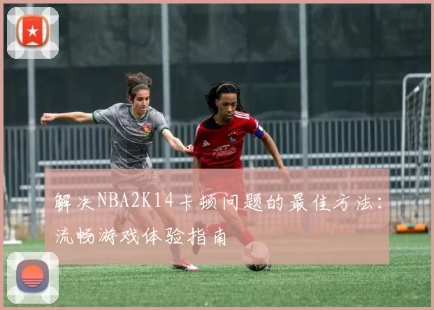 解决NBA2K14卡顿问题的最佳方法:流畅游戏体验指南