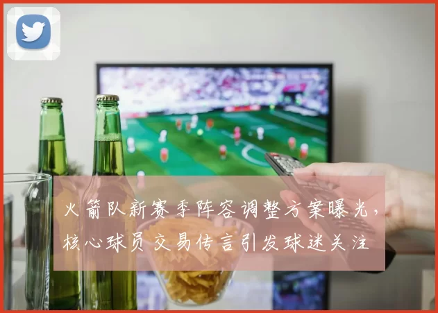 火箭队新赛季阵容调整方案曝光，核心球员交易传言引发球迷关注