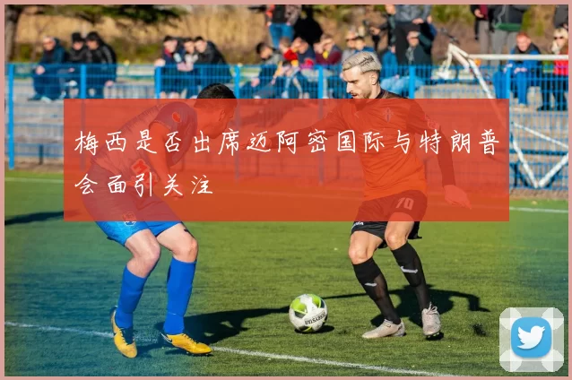梅西是否出席迈阿密国际与特朗普会面引关注