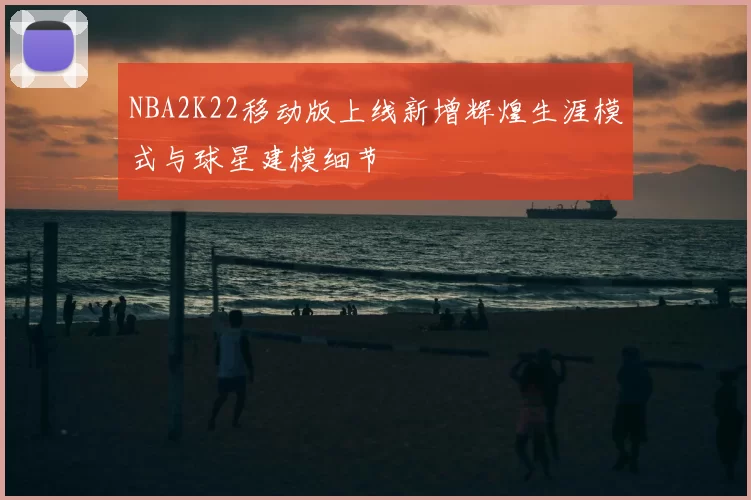 NBA2K22移动版上线新增辉煌生涯模式与球星建模细节