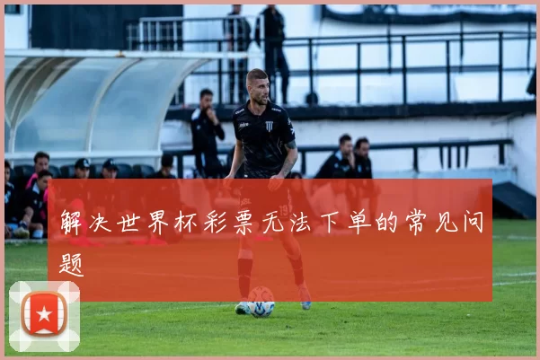 解决世界杯彩票无法下单的常见问题