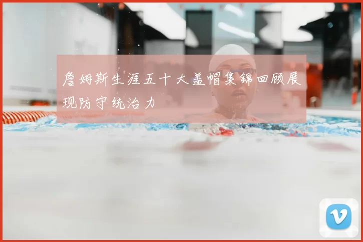 詹姆斯生涯五十大盖帽集锦回顾展现防守统治力