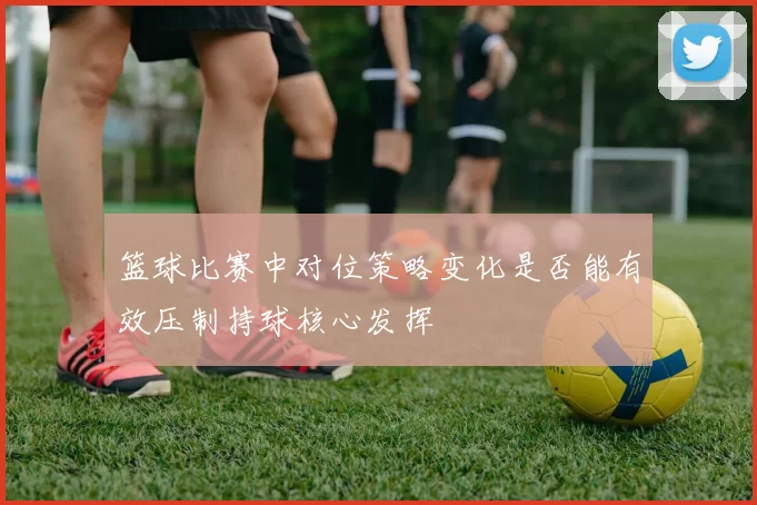 篮球比赛中对位策略变化是否能有效压制持球核心发挥