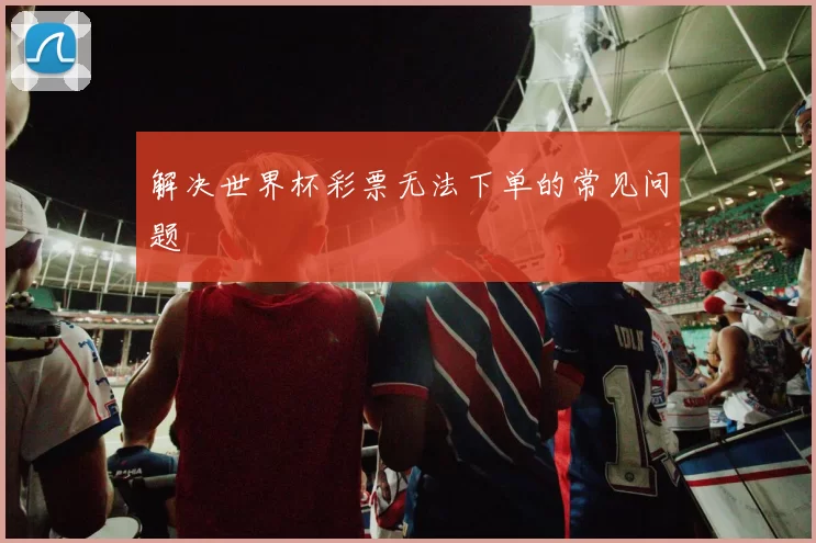 解决世界杯彩票无法下单的常见问题