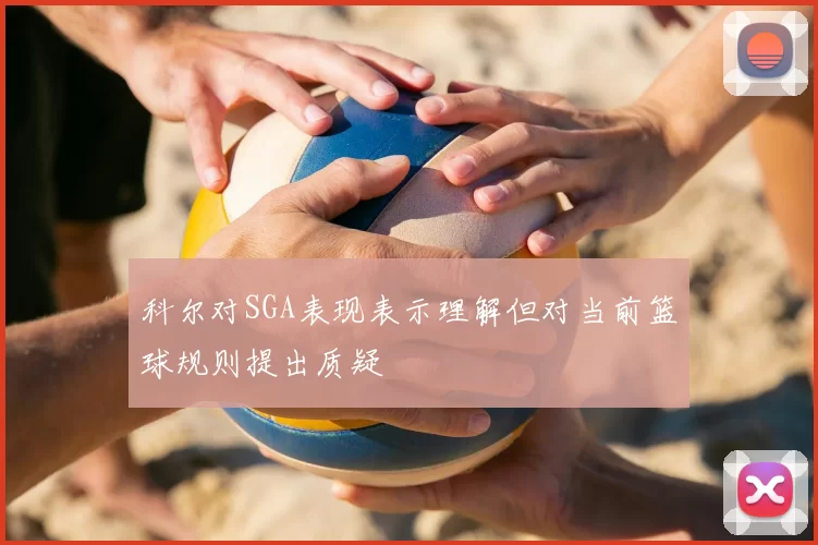 科尔对SGA表现表示理解但对当前篮球规则提出质疑