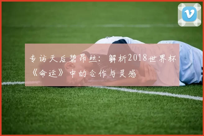 专访天后碧昂丝：解析2018世界杯《命运》中的合作与灵感