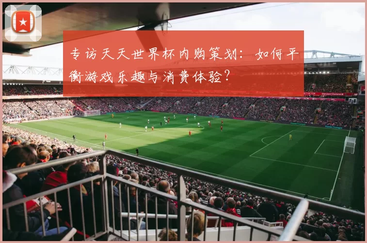 专访天天世界杯内购策划：如何平衡游戏乐趣与消费体验？
