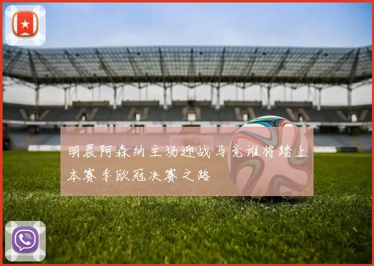 明晨阿森纳主场迎战马竞谁将踏上本赛季欧冠决赛之路