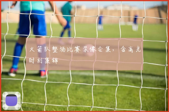 火箭队整场比赛录像合集，含高光时刻集锦