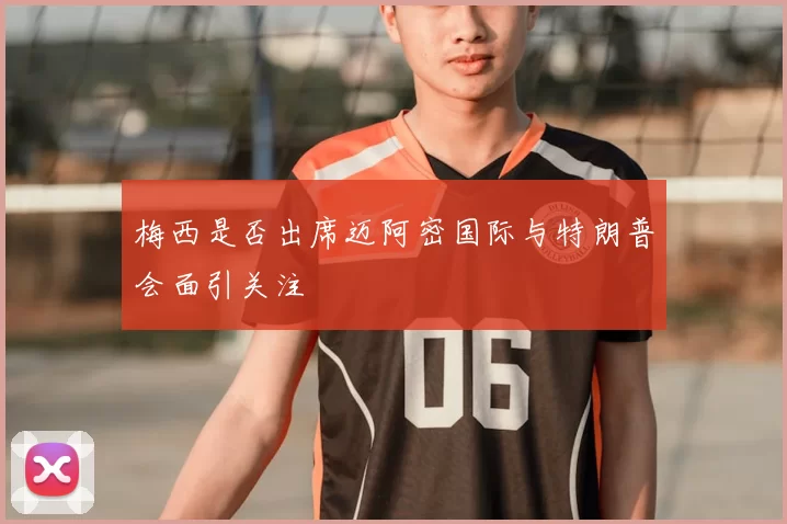 梅西是否出席迈阿密国际与特朗普会面引关注