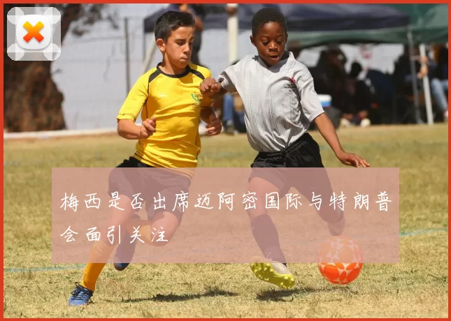 梅西是否出席迈阿密国际与特朗普会面引关注