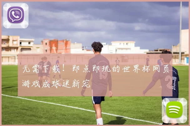 无需下载!即点即玩的世界杯网页游戏成球迷新宠