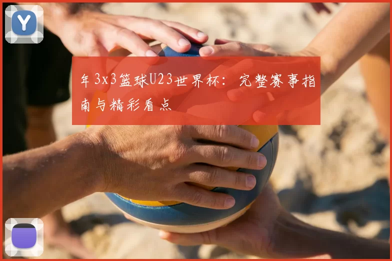 年3x3篮球U23世界杯：完整赛事指南与精彩看点