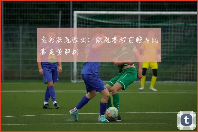 竞彩欧冠预测:欧冠赛程前瞻与比赛走势解析