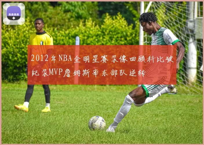 2012年NBA全明星赛录像回顾科比破纪录MVP詹姆斯率东部队逆转