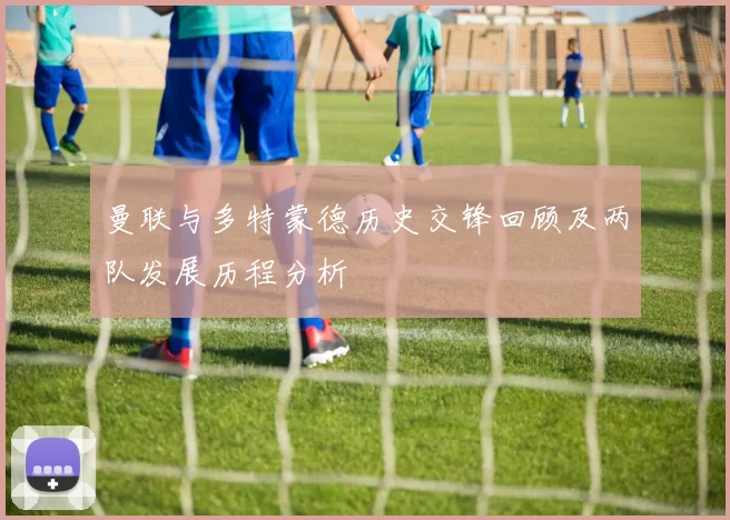 曼联与多特蒙德历史交锋回顾及两队发展历程分析