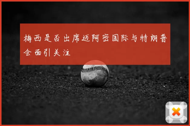 梅西是否出席迈阿密国际与特朗普会面引关注