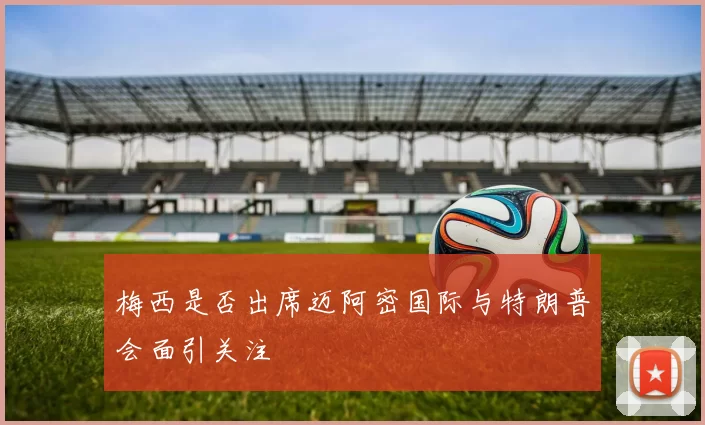 梅西是否出席迈阿密国际与特朗普会面引关注