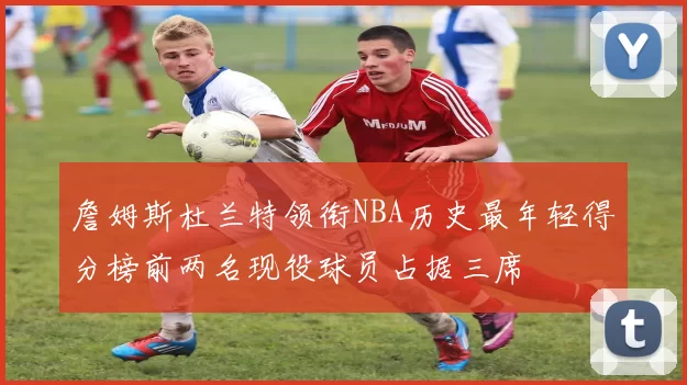 詹姆斯杜兰特领衔NBA历史最年轻得分榜前两名现役球员占据三席