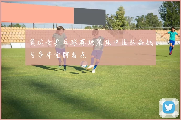 奥运会乒乓球赛场聚焦中国队备战与争夺金牌看点