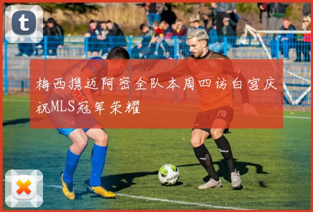 梅西携迈阿密全队本周四访白宫庆祝MLS冠军荣耀