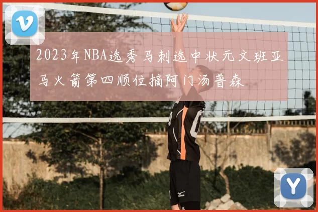 2023年NBA选秀马刺选中状元文班亚马火箭第四顺位摘阿门汤普森