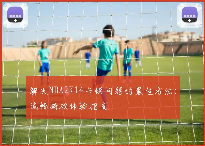 解决NBA2K14卡顿问题的最佳方法：流畅游戏体验指南