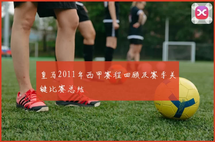 皇马2011年西甲赛程回顾及赛季关键比赛总结