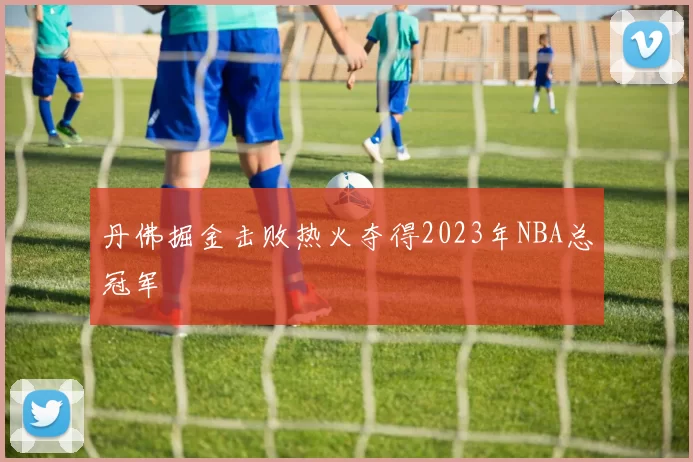 丹佛掘金击败热火夺得2023年NBA总冠军