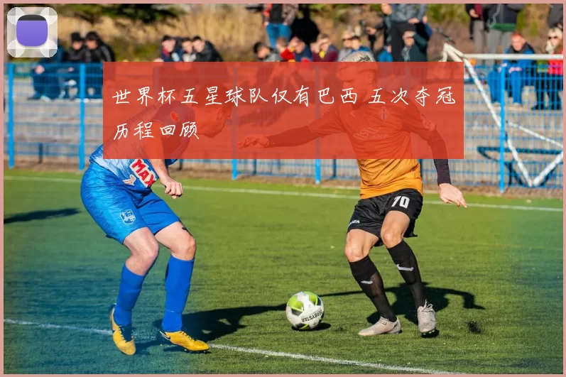 世界杯五星球队仅有巴西 五次夺冠历程回顾