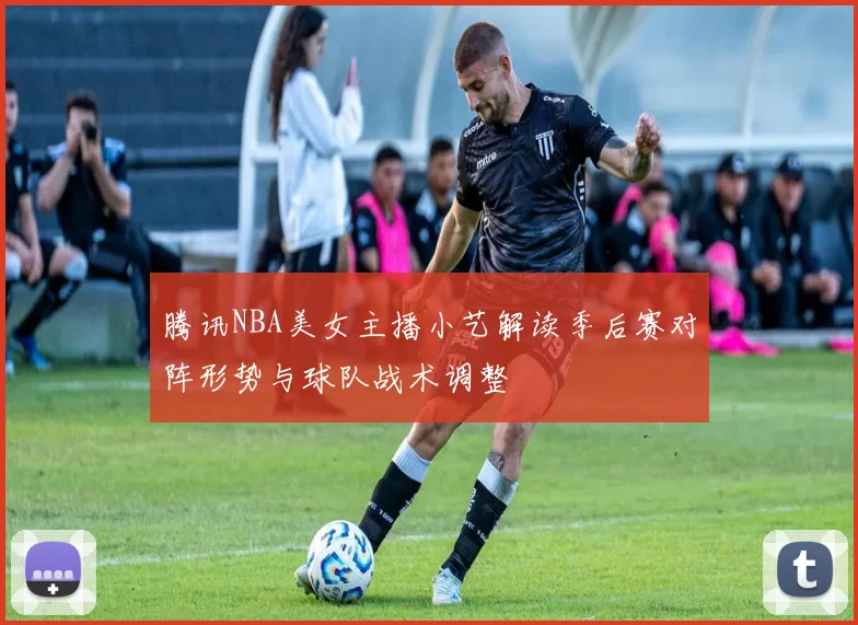 腾讯NBA美女主播小艺解读季后赛对阵形势与球队战术调整