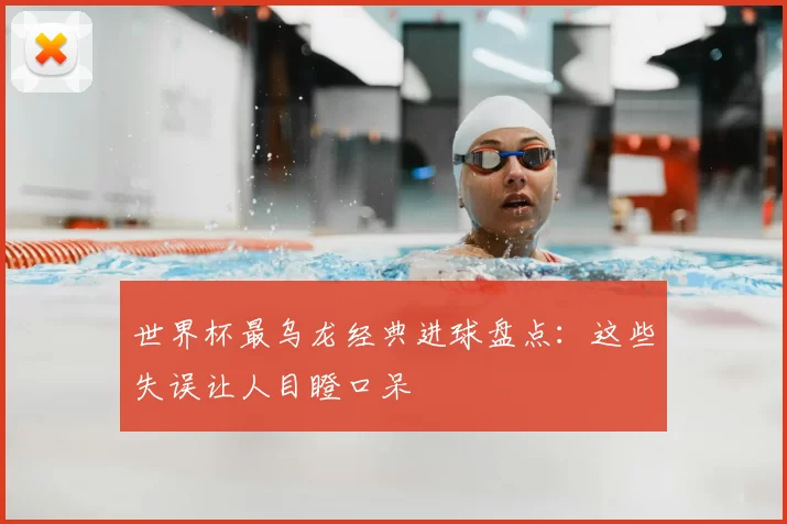 世界杯最乌龙经典进球盘点：这些失误让人目瞪口呆