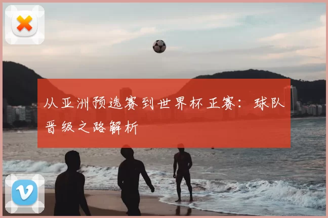 从亚洲预选赛到世界杯正赛：球队晋级之路解析