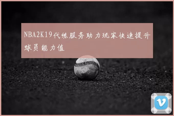 NBA2K19代练服务助力玩家快速提升球员能力值