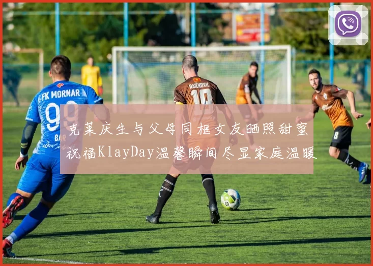 克莱庆生与父母同框女友晒照甜蜜祝福KlayDay温馨瞬间尽显家庭温暖